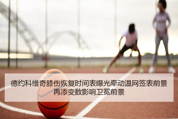 德约科维奇膝伤恢复时间表曝光牵动温网签表前景再添变数影响卫冕前景